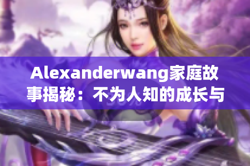 Alexanderwang家庭故事揭秘：不为人知的成长与家庭背景