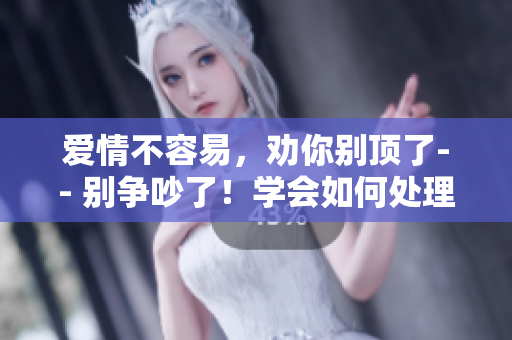 爱情不容易，劝你别顶了-- 别争吵了！学会如何处理恋爱中的分歧