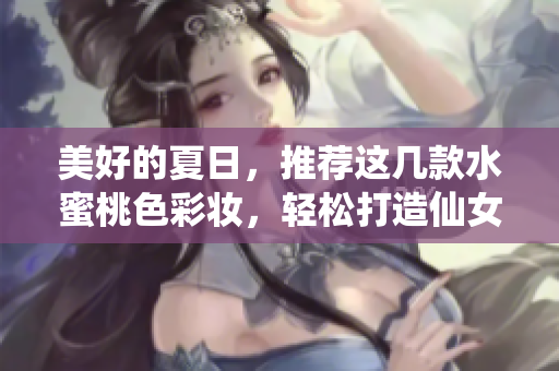 美好的夏日，推荐这几款水蜜桃色彩妆，轻松打造仙女必备的气质！