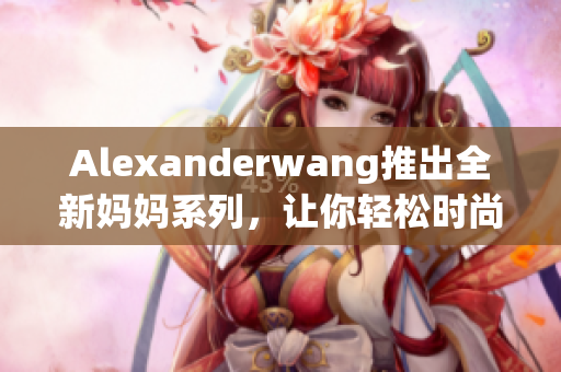 Alexanderwang推出全新妈妈系列，让你轻松时尚照顾宝宝！