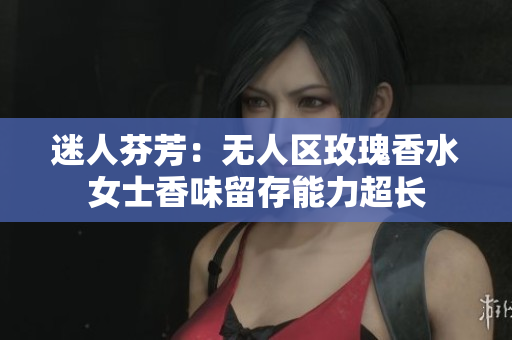 迷人芬芳：无人区玫瑰香水女士香味留存能力超长