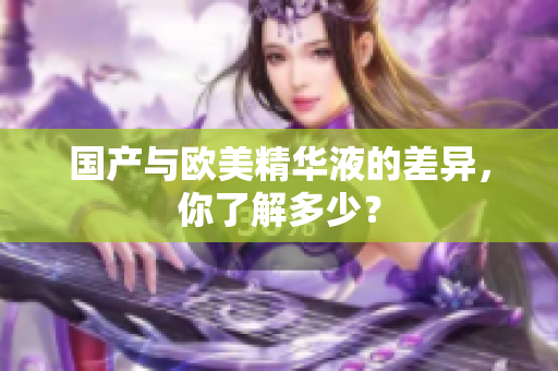 国产与欧美精华液的差异，你了解多少？