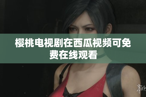 樱桃电视剧在西瓜视频可免费在线观看