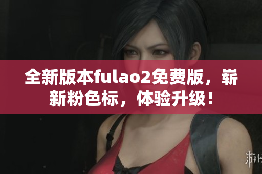 全新版本fulao2免费版，崭新粉色标，体验升级！