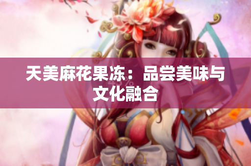 天美麻花果冻：品尝美味与文化融合