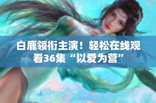 白鹿领衔主演！轻松在线观看36集“以爱为营”