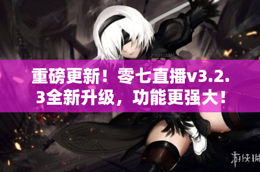 重磅更新！零七直播v3.2.3全新升级，功能更强大！