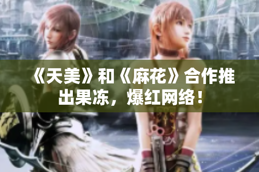 《天美》和《麻花》合作推出果冻，爆红网络！