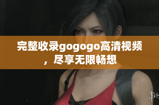 完整收录gogogo高清视频，尽享无限畅想