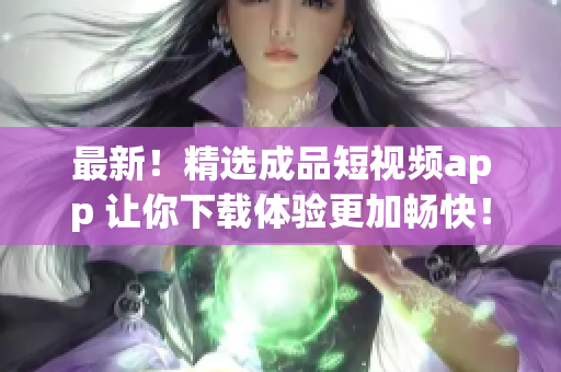 最新！精选成品短视频app 让你下载体验更加畅快！
