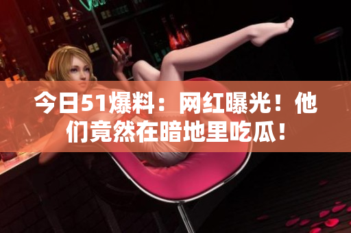 今日51爆料：网红曝光！他们竟然在暗地里吃瓜！