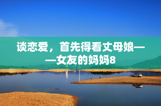 谈恋爱，首先得看丈母娘——女友的妈妈8