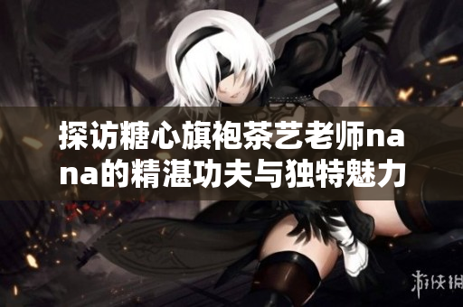 探访糖心旗袍茶艺老师nana的精湛功夫与独特魅力