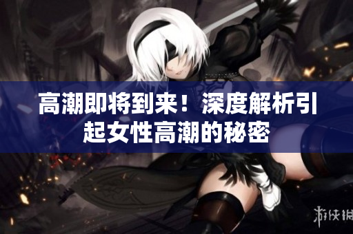 高潮即将到来！深度解析引起女性高潮的秘密