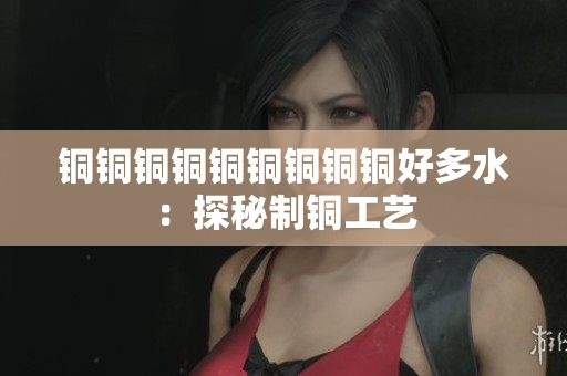 铜铜铜铜铜铜铜铜铜好多水：探秘制铜工艺