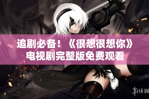 追剧必备！《很想很想你》电视剧完整版免费观看