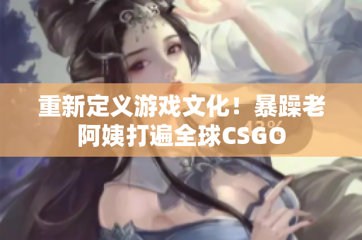 重新定义游戏文化！暴躁老阿姨打遍全球CSGO