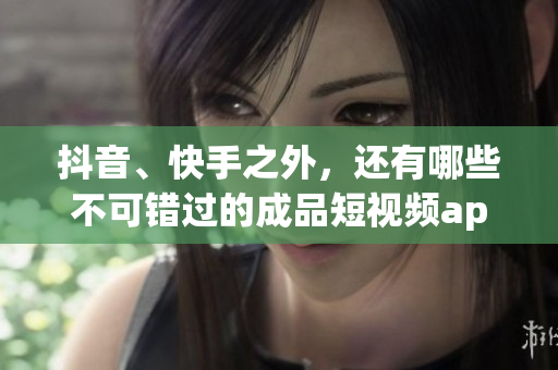 抖音、快手之外，还有哪些不可错过的成品短视频app下载？