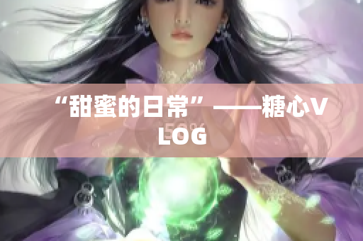 “甜蜜的日常”——糖心VLOG