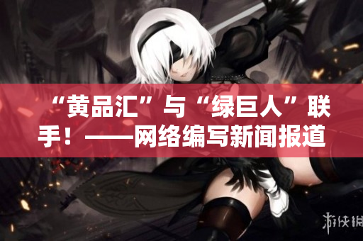 “黄品汇”与“绿巨人”联手！——网络编写新闻报道