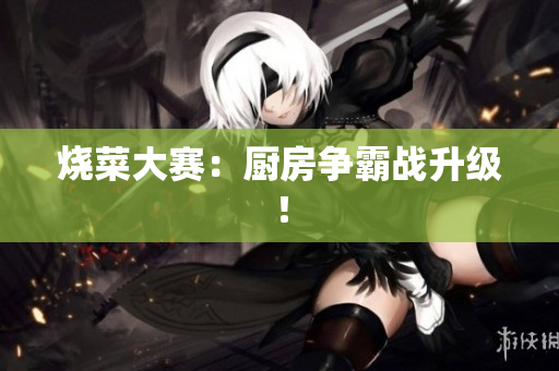 烧菜大赛：厨房争霸战升级！