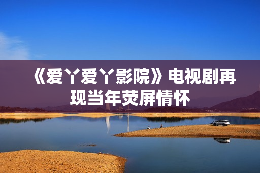 《爱丫爱丫影院》电视剧再现当年荧屏情怀