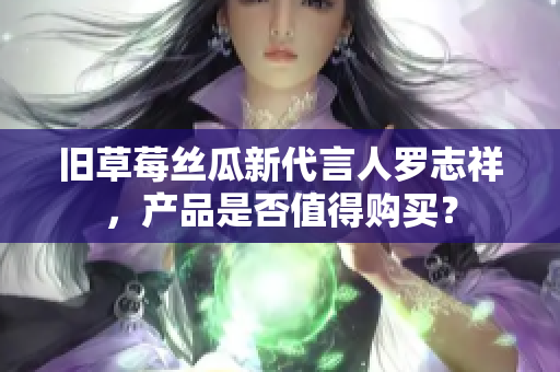 旧草莓丝瓜新代言人罗志祥，产品是否值得购买？