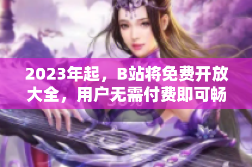 2023年起，B站将免费开放大全，用户无需付费即可畅享