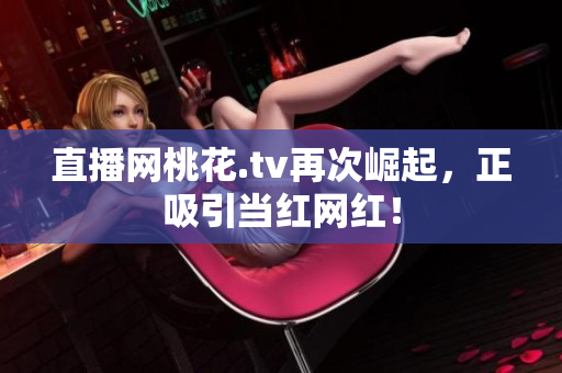 直播网桃花.tv再次崛起，正吸引当红网红！