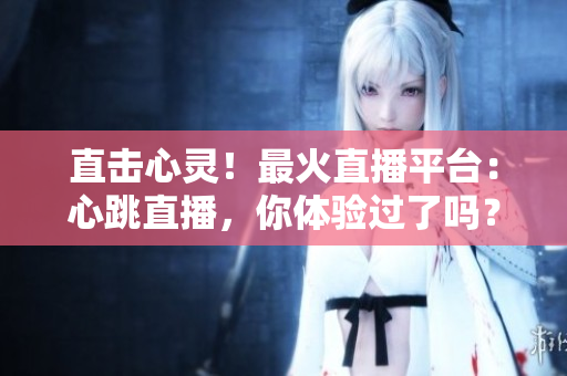直击心灵！最火直播平台：心跳直播，你体验过了吗？