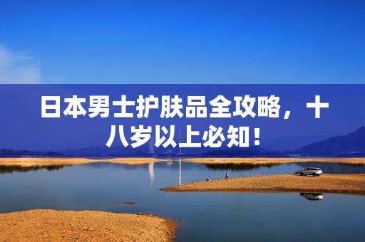 日本男士护肤品全攻略，十八岁以上必知！