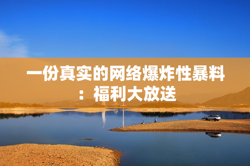 一份真实的网络爆炸性暴料：福利大放送