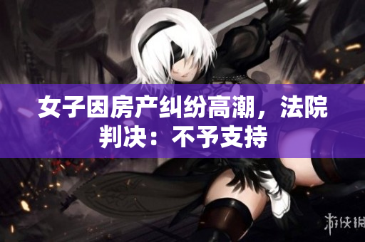 女子因房产纠纷高潮，法院判决：不予支持