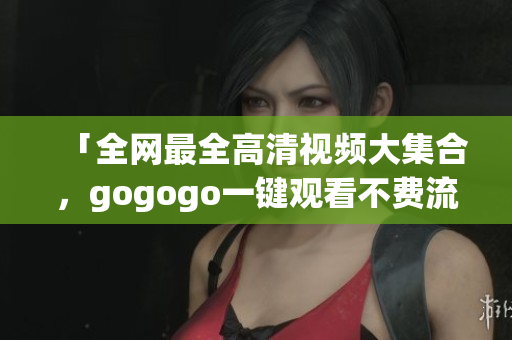 「全网最全高清视频大集合，gogogo一键观看不费流量！」