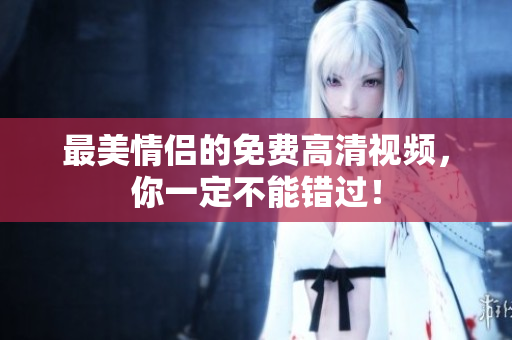 最美情侣的免费高清视频，你一定不能错过！