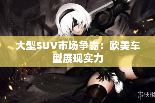 大型SUV市场争霸：欧美车型展现实力