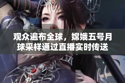 观众遍布全球，嫦娥五号月球采样通过直播实时传送