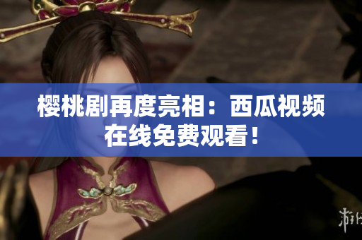 樱桃剧再度亮相：西瓜视频在线免费观看！