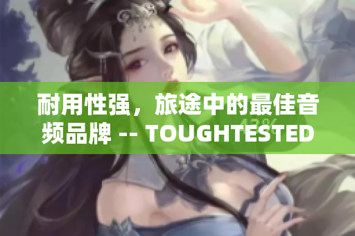 耐用性强，旅途中的最佳音频品牌 -- TOUGHTESTED硬汉系列
