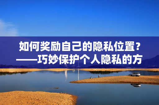 如何奖励自己的隐私位置？——巧妙保护个人隐私的方法！