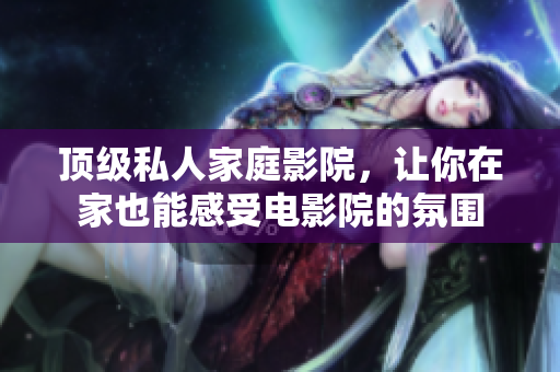 顶级私人家庭影院，让你在家也能感受电影院的氛围