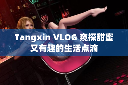 Tangxin VLOG 窥探甜蜜又有趣的生活点滴