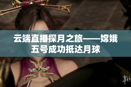 云端直播探月之旅——嫦娥五号成功抵达月球