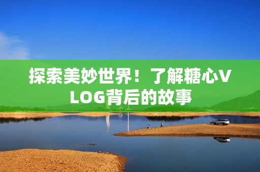 探索美妙世界！了解糖心VLOG背后的故事