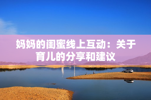 妈妈的闺蜜线上互动：关于育儿的分享和建议