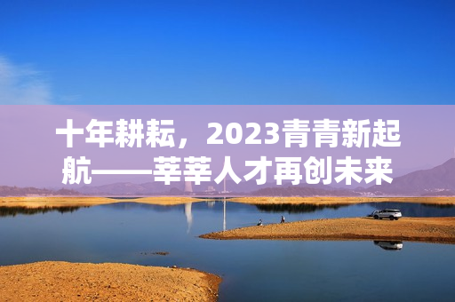 十年耕耘，2023青青新起航——莘莘人才再创未来