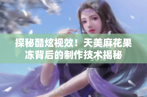 探秘酷炫视效！天美麻花果冻背后的制作技术揭秘