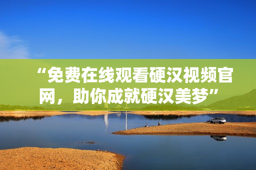 “免费在线观看硬汉视频官网，助你成就硬汉美梦”