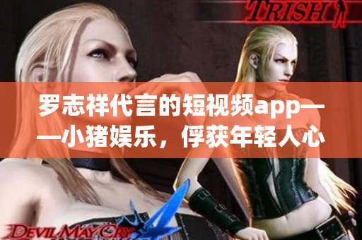 罗志祥代言的短视频app——小猪娱乐，俘获年轻人心！
