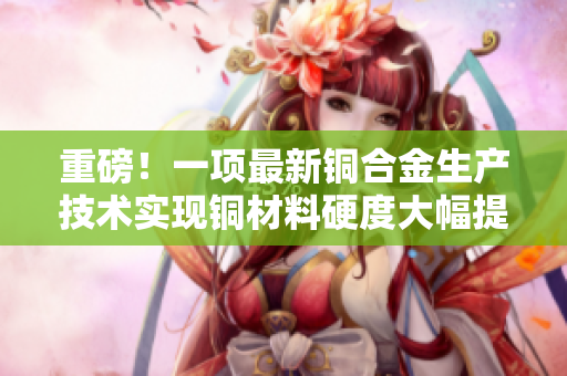重磅！一项最新铜合金生产技术实现铜材料硬度大幅提升